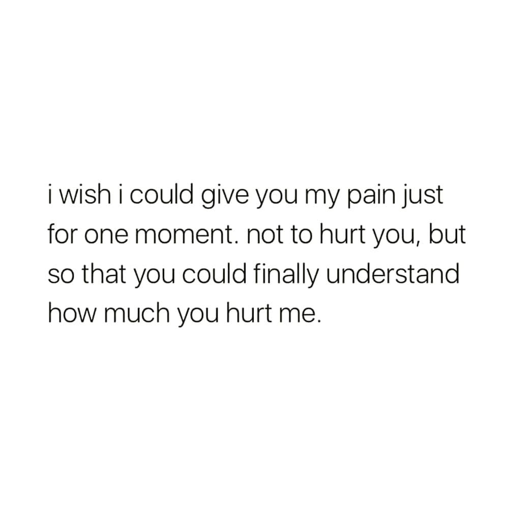 i wish i could give you my pain just
for one moment. not to hurt you, but
so that you could finally understand
how much you hurt me.
