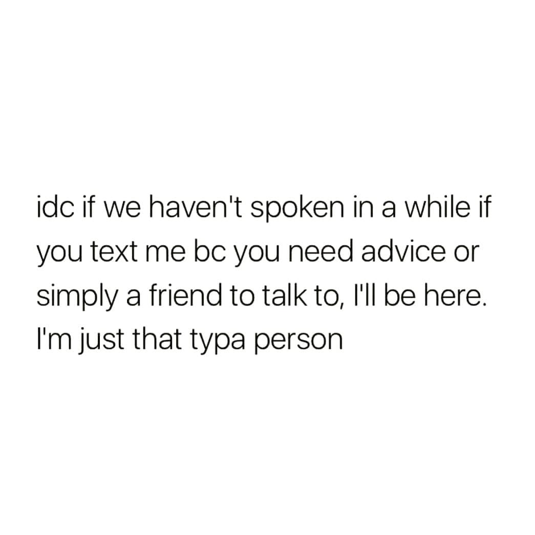 idc if we haven't spoken in a while if
you text me bc you need advice or
simply a friend to talk to, l'll be here.
I'm just that typa person
