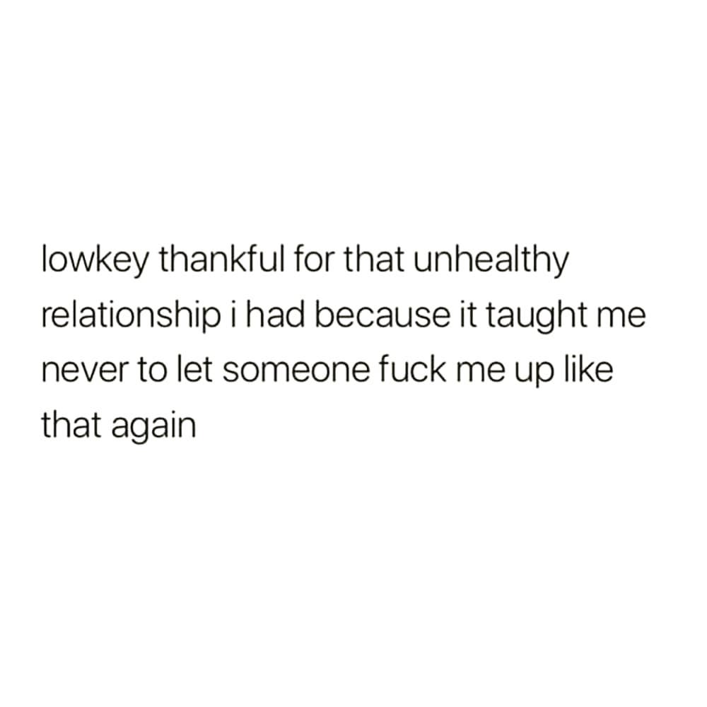 lowkey thankful for that unhealthy
relationship i had because it taught me
never to let someone fuck me up like
that again
