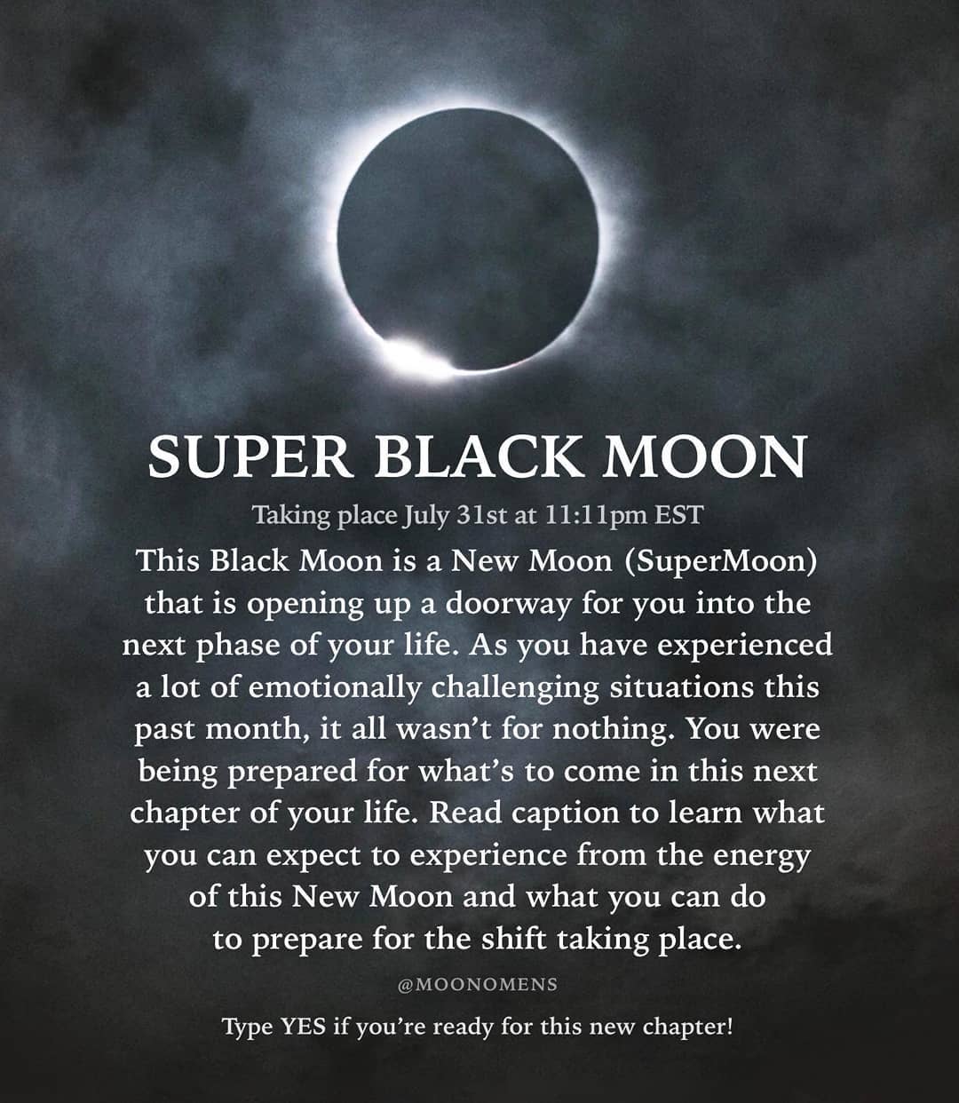 SUPER BLACK MOON
Taking place July 31st at 11:11pm EST
This Black Moon is a New Moon (SuperMoon)
that is opening up a doorway for you into the
phase of your life. As you have experienced
lot of emotionally challenging situations this
past month, it all wasn't for nothing. You were
being prepared for what's to come in this next
chapter of your life. Read caption to learn what
next
a
experience from the energy
you can expect to
of this New Moon and what you can do
to prepare for the shift taking place.
@MOONOMENS
Type YES if you're ready for this new
chapter!
