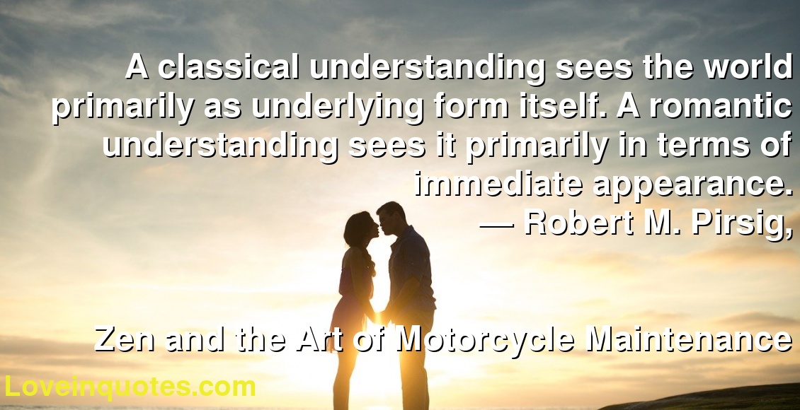 A classical understanding sees the world primarily as underlying form itself. A romantic understanding sees it primarily in terms of immediate appearance.
― Robert M. Pirsig,
Zen and the Art of Motorcycle Maintenance