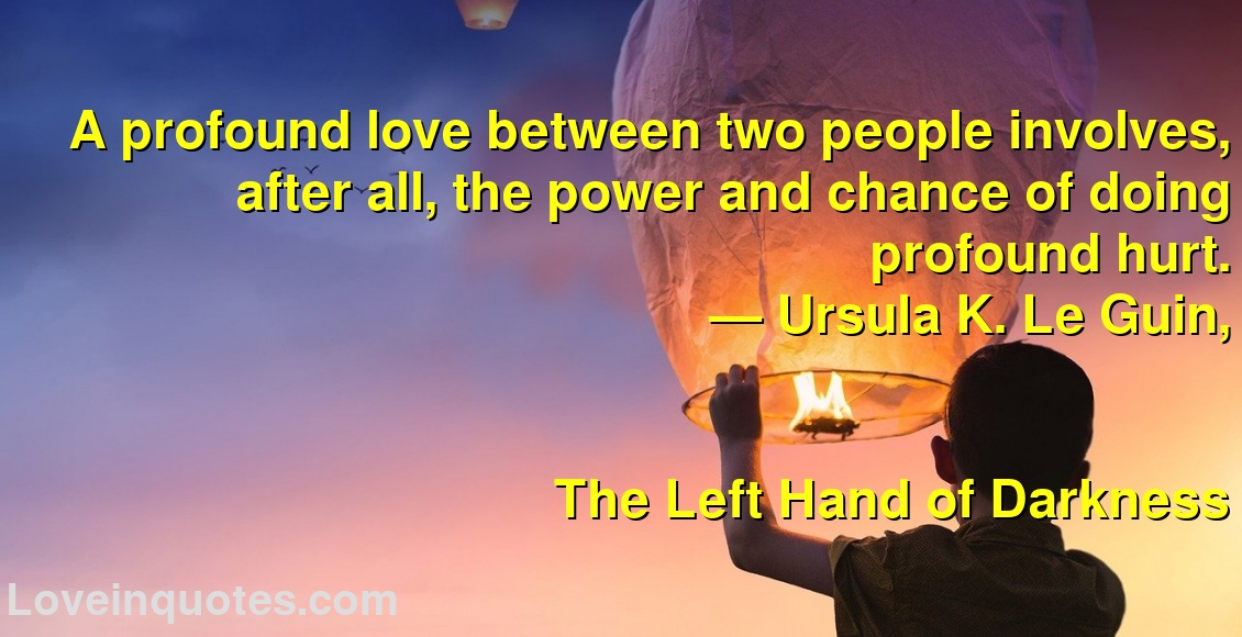 A profound love between two people involves, after all, the power and chance of doing profound hurt.
― Ursula K. Le Guin,
The Left Hand of Darkness