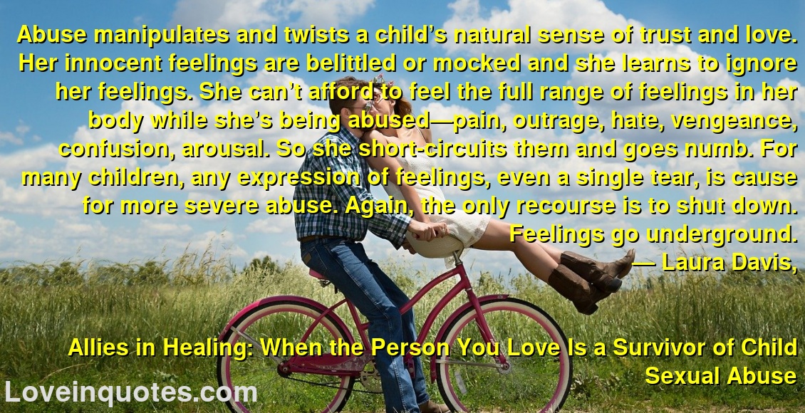 Abuse manipulates and twists a child’s natural sense of trust and love. Her innocent feelings are belittled or mocked and she learns to ignore her feelings. She can’t afford to feel the full range of feelings in her body while she’s being abused—pain, outrage, hate, vengeance, confusion, arousal. So she short-circuits them and goes numb. For many children, any expression of feelings, even a single tear, is cause for more severe abuse. Again, the only recourse is to shut down. Feelings go underground.
― Laura Davis,
Allies in Healing: When the Person You Love Is a Survivor of Child Sexual Abuse