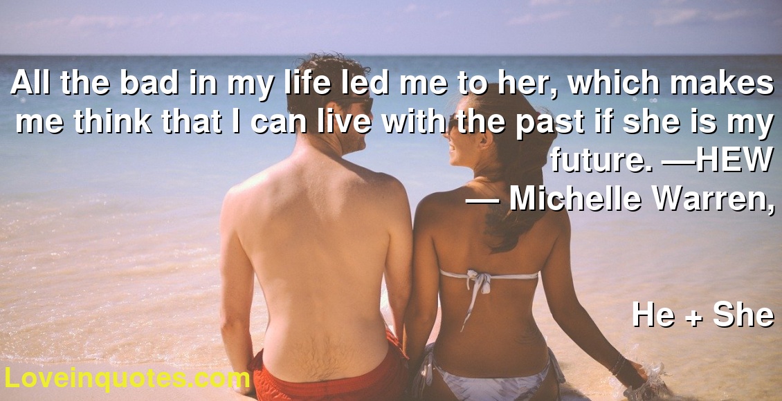 All the bad in my life led me to her, which makes me think that I can live with the past if she is my future. —HEW
― Michelle Warren,
He + She