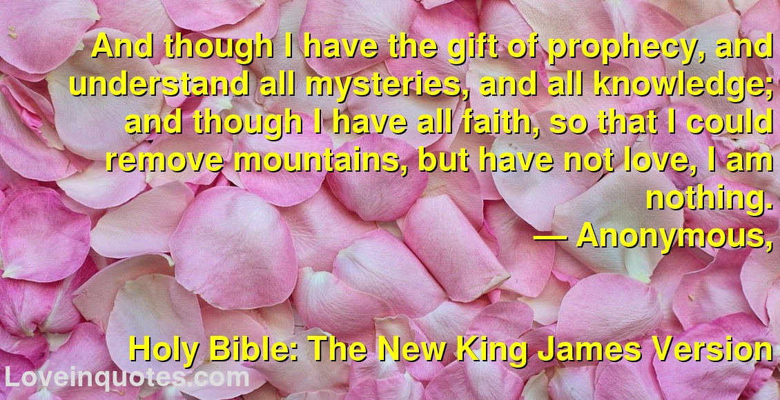 And though I have the gift of prophecy, and understand all mysteries, and all knowledge; and though I have all faith, so that I could remove mountains, but have not love, I am nothing.
― Anonymous,
Holy Bible: The New King James Version