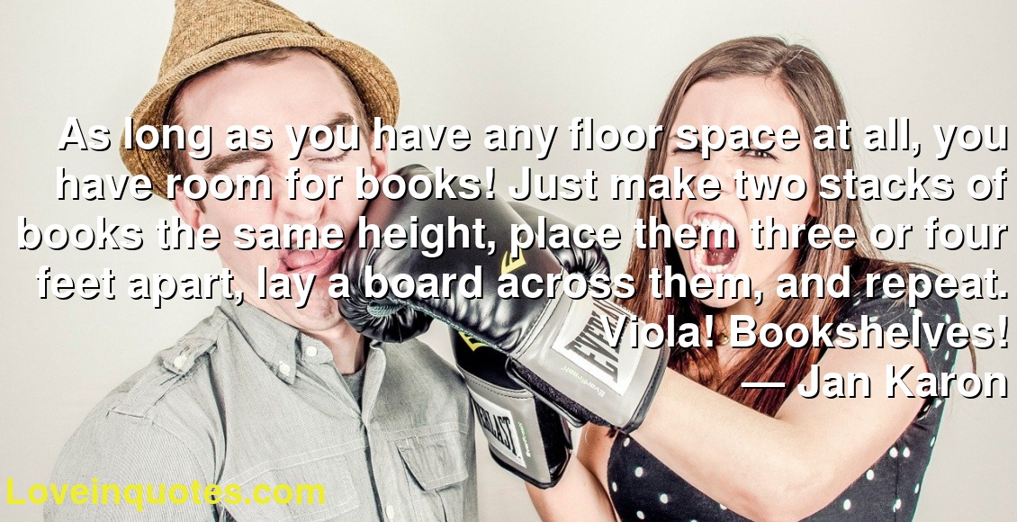 As long as you have any floor space at all, you have room for books! Just make two stacks of books the same height, place them three or four feet apart, lay a board across them, and repeat. Viola! Bookshelves!
― Jan Karon