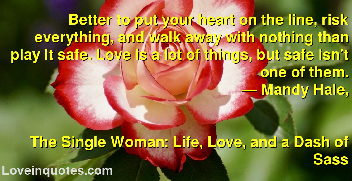 Better to put your heart on the line, risk everything, and walk away with nothing than play it safe. Love is a lot of things, but safe isn’t one of them.
― Mandy Hale,
The Single Woman: Life, Love, and a Dash of Sass