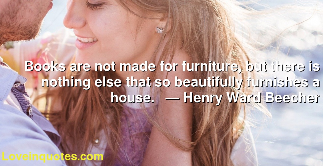 Books are not made for furniture, but there is nothing else that so beautifully furnishes a house.     ― Henry Ward Beecher