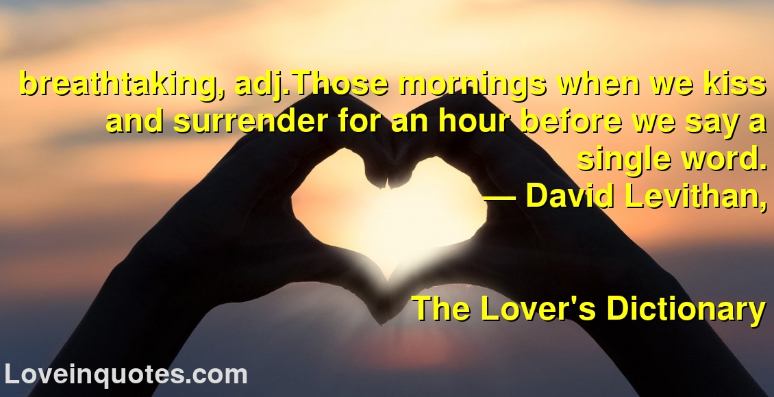 breathtaking, adj.Those mornings when we kiss and surrender for an hour before we say a single word.
― David Levithan,
The Lover's Dictionary