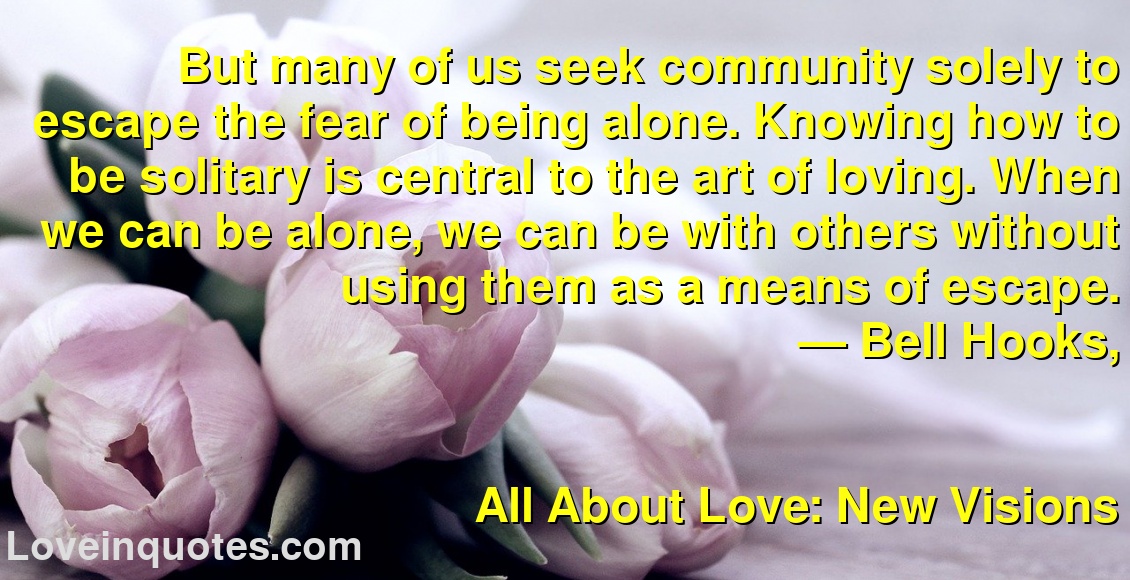 But many of us seek community solely to escape the fear of being alone. Knowing how to be solitary is central to the art of loving. When we can be alone, we can be with others without using them as a means of escape.
― Bell Hooks,
All About Love: New Visions