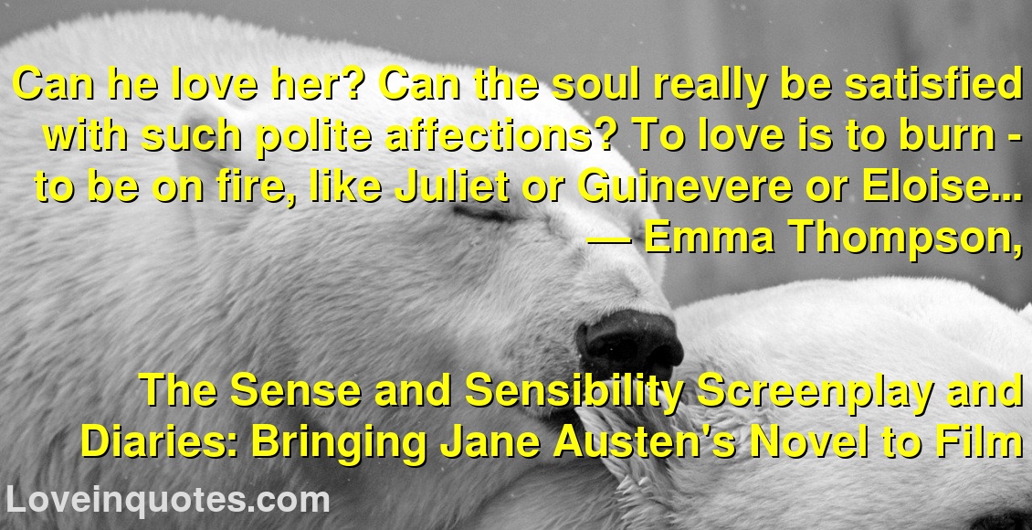 Can he love her? Can the soul really be satisfied with such polite affections? To love is to burn - to be on fire, like Juliet or Guinevere or Eloise...
― Emma Thompson,
The Sense and Sensibility Screenplay and Diaries: Bringing Jane Austen's Novel to Film
