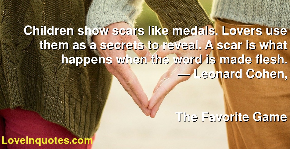 Children show scars like medals. Lovers use them as a secrets to reveal. A scar is what happens when the word is made flesh.
― Leonard Cohen,
The Favorite Game