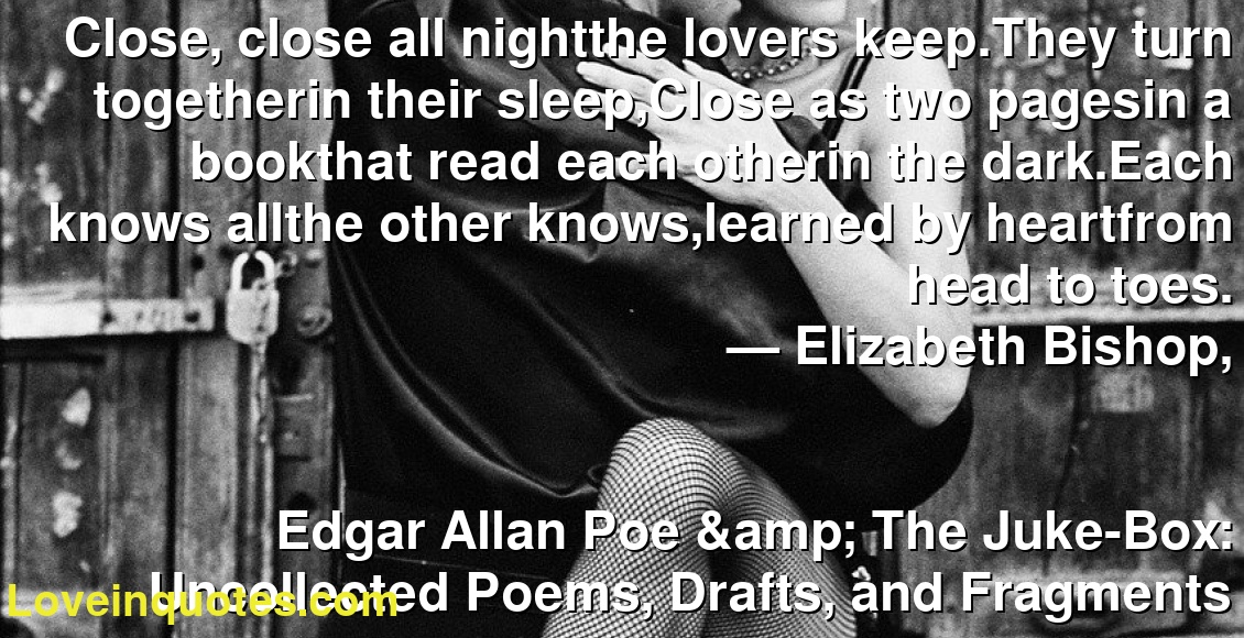 Close, close all nightthe lovers keep.They turn togetherin their sleep,Close as two pagesin a bookthat read each otherin the dark.Each knows allthe other knows,learned by heartfrom head to toes.
― Elizabeth Bishop,
Edgar Allan Poe & The Juke-Box: Uncollected Poems, Drafts, and Fragments