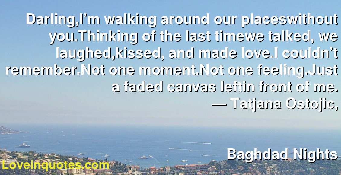 Darling,I’m walking around our placeswithout you.Thinking of the last timewe talked, we laughed,kissed, and made love.I couldn’t remember.Not one moment.Not one feeling.Just a faded canvas leftin front of me.
― Tatjana Ostojic,
Baghdad Nights