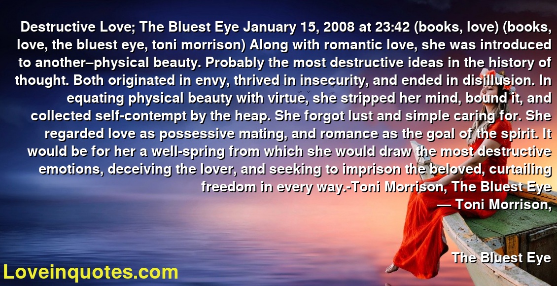 Destructive Love; The Bluest Eye January 15, 2008 at 23:42 (books, love) (books, love, the bluest eye, toni morrison) Along with romantic love, she was introduced to another–physical beauty. Probably the most destructive ideas in the history of thought. Both originated in envy, thrived in insecurity, and ended in disillusion. In equating physical beauty with virtue, she stripped her mind, bound it, and collected self-contempt by the heap. She forgot lust and simple caring for. She regarded love as possessive mating, and romance as the goal of the spirit. It would be for her a well-spring from which she would draw the most destructive emotions, deceiving the lover, and seeking to imprison the beloved, curtailing freedom in every way.-Toni Morrison, The Bluest Eye
― Toni Morrison,
The Bluest Eye