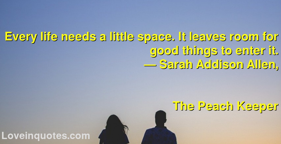 Every life needs a little space. It leaves room for good things to enter it.
― Sarah Addison Allen,
The Peach Keeper