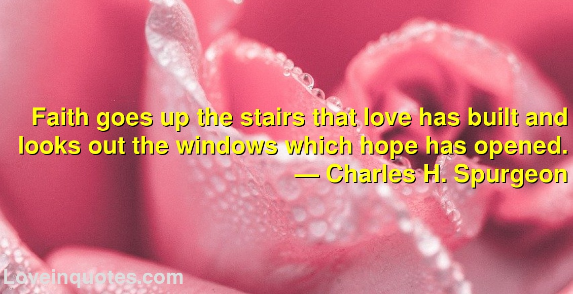 Faith goes up the stairs that love has built and looks out the windows which hope has opened.
― Charles H. Spurgeon