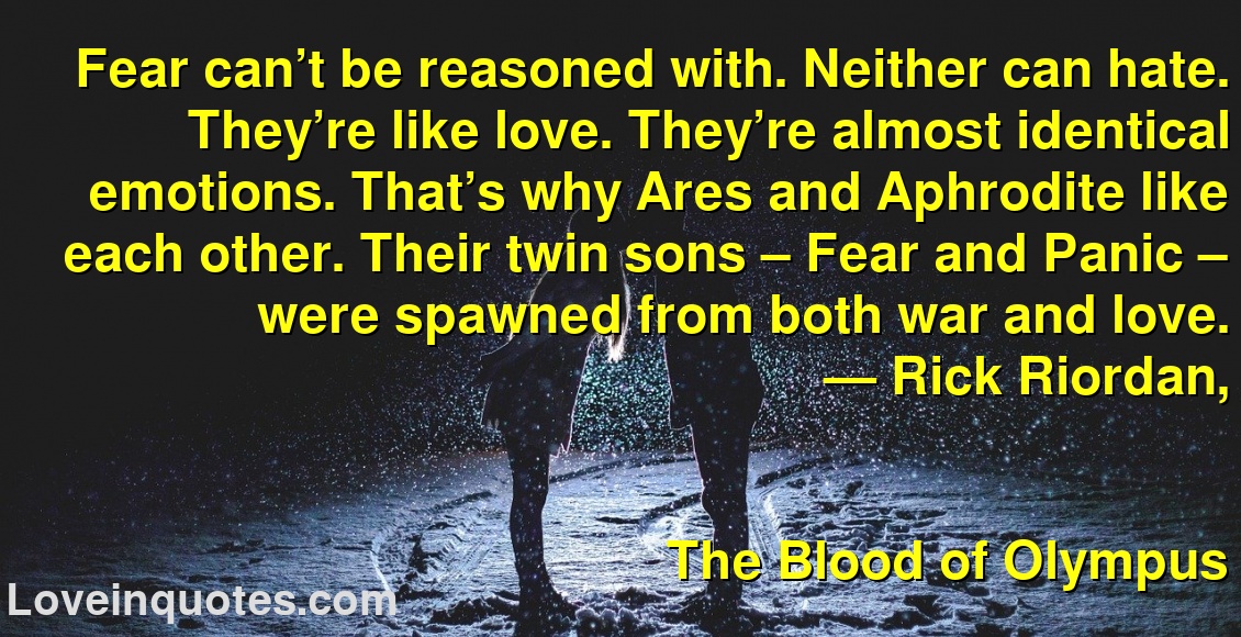 Fear can’t be reasoned with. Neither can hate. They’re like love. They’re almost identical emotions. That’s why Ares and Aphrodite like each other. Their twin sons – Fear and Panic – were spawned from both war and love.
― Rick Riordan,
The Blood of Olympus