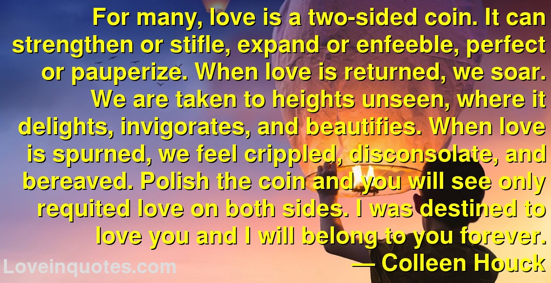 For many, love is a two-sided coin. It can strengthen or stifle, expand or enfeeble, perfect or pauperize. When love is returned, we soar. We are taken to heights unseen, where it delights, invigorates, and beautifies. When love is spurned, we feel crippled, disconsolate, and bereaved. Polish the coin and you will see only requited love on both sides. I was destined to love you and I will belong to you forever.
― Colleen Houck