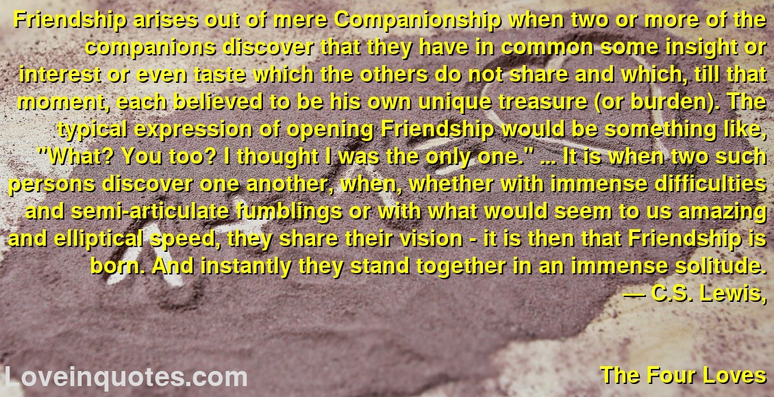 Friendship arises out of mere Companionship when two or more of the companions discover that they have in common some insight or interest or even taste which the others do not share and which, till that moment, each believed to be his own unique treasure (or burden). The typical expression of opening Friendship would be something like, 