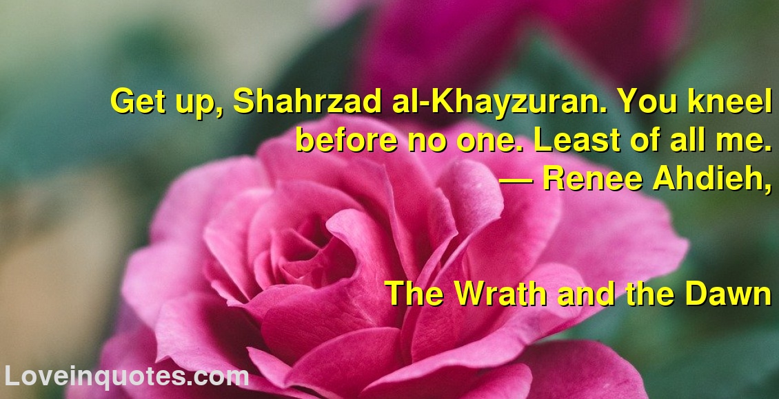 Get up, Shahrzad al-Khayzuran. You kneel before no one. Least of all me.
― Renee Ahdieh,
The Wrath and the Dawn