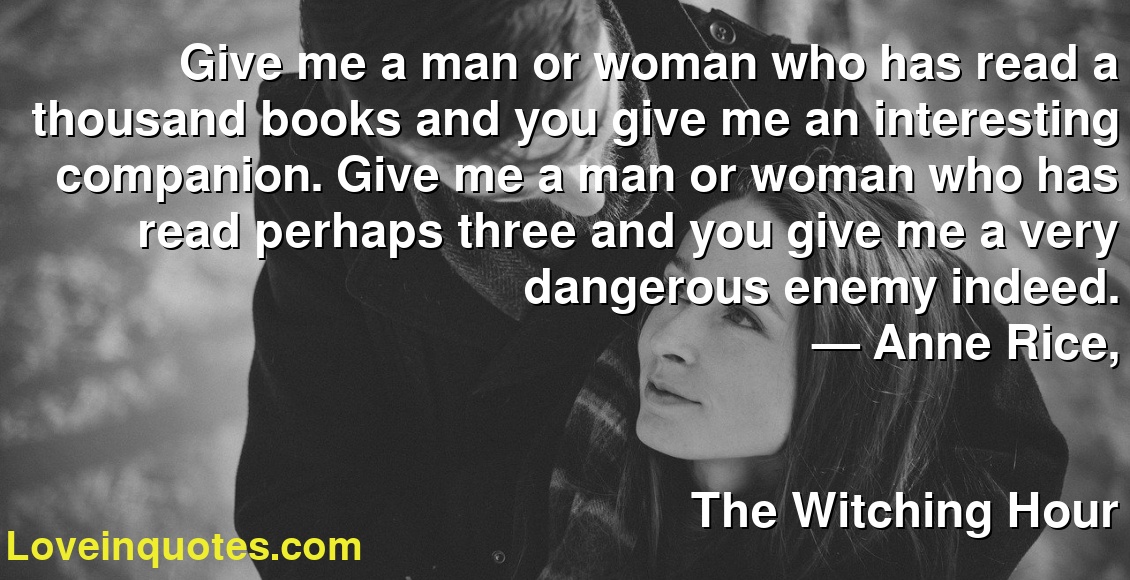 Give me a man or woman who has read a thousand books and you give me an interesting companion. Give me a man or woman who has read perhaps three and you give me a very dangerous enemy indeed.
― Anne Rice,
The Witching Hour