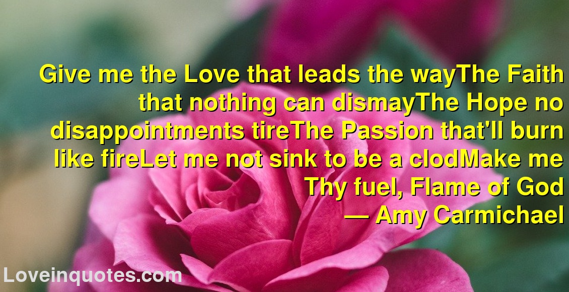 Give me the Love that leads the wayThe Faith that nothing can dismayThe Hope no disappointments tireThe Passion that'll burn like fireLet me not sink to be a clodMake me Thy fuel, Flame of God
― Amy Carmichael