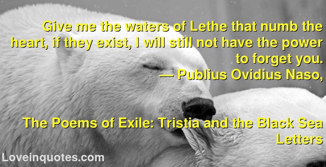 Give me the waters of Lethe that numb the heart, if they exist, I will still not have the power to forget you.
― Publius Ovidius Naso,
The Poems of Exile: Tristia and the Black Sea Letters