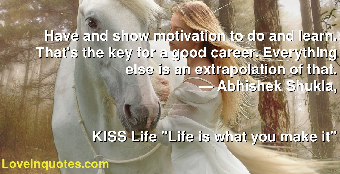 Have and show motivation to do and learn. That's the key for a good career. Everything else is an extrapolation of that.
― Abhishek Shukla,
KISS Life  