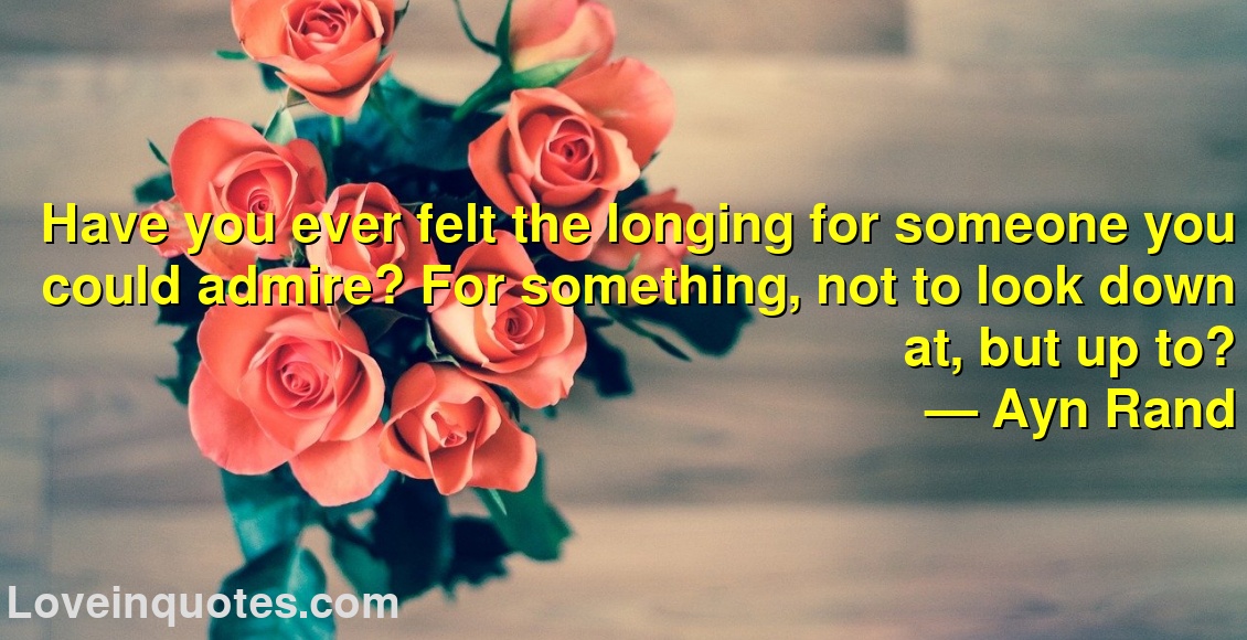 Have you ever felt the longing for someone you could admire? For something, not to look down at, but up to?
― Ayn Rand