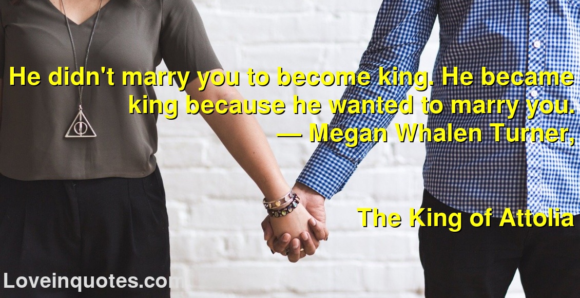 He didn't marry you to become king. He became king because he wanted to marry you.
― Megan Whalen Turner,
The King of Attolia