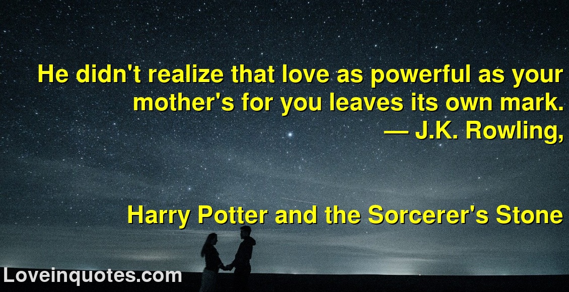 He didn't realize that love as powerful as your mother's for you leaves its own mark.
― J.K. Rowling,
Harry Potter and the Sorcerer's Stone