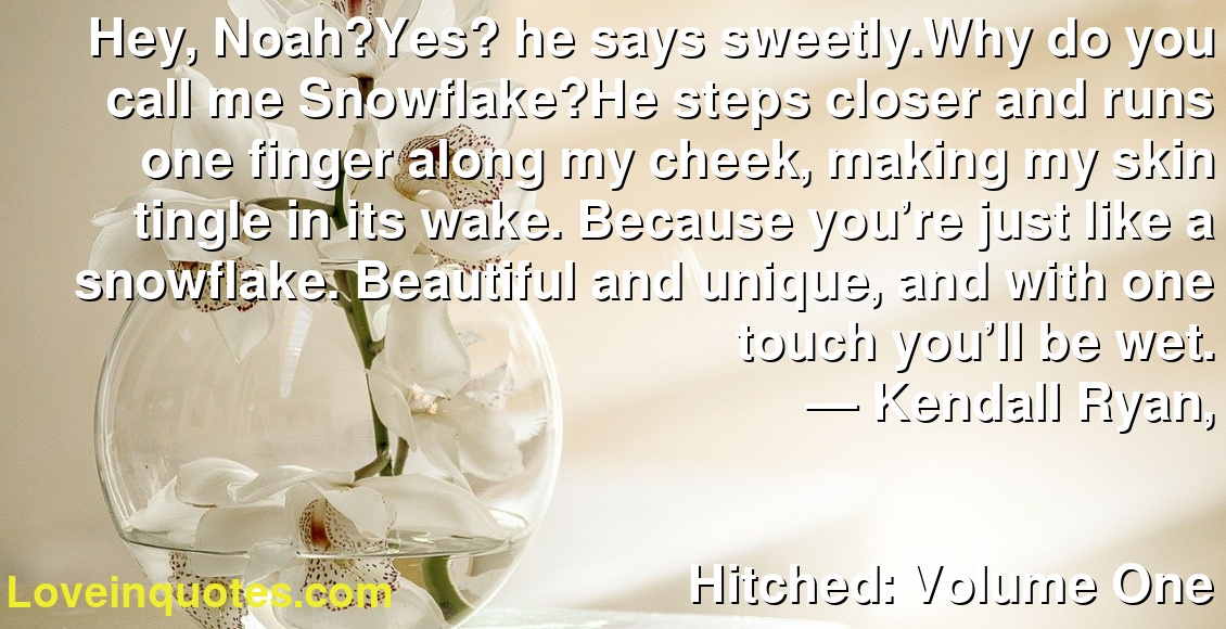 Hey, Noah?Yes? he says sweetly.Why do you call me Snowflake?He steps closer and runs one finger along my cheek, making my skin tingle in its wake. Because you’re just like a snowflake. Beautiful and unique, and with one touch you’ll be wet.
― Kendall Ryan,
Hitched: Volume One