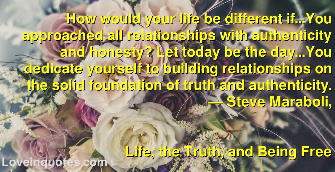 How would your life be different if…You approached all relationships with authenticity and honesty? Let today be the day…You dedicate yourself to building relationships on the solid foundation of truth and authenticity.
― Steve Maraboli,
Life, the Truth, and Being Free