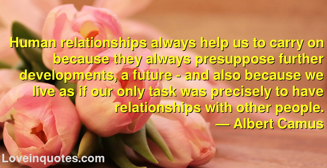 Human relationships always help us to carry on because they always presuppose further developments, a future - and also because we live as if our only task was precisely to have relationships with other people.
― Albert Camus