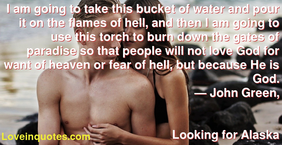 I am going to take this bucket of water and pour it on the flames of hell, and then I am going to use this torch to burn down the gates of paradise so that people will not love God for want of heaven or fear of hell, but because He is God.
― John Green,
Looking for Alaska
