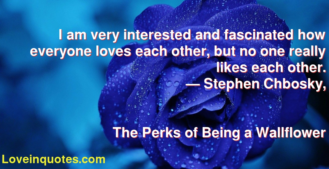 I am very interested and fascinated how everyone loves each other, but no one really likes each other.
― Stephen Chbosky,
The Perks of Being a Wallflower