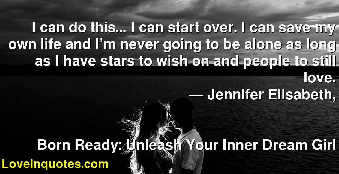 I can do this… I can start over. I can save my own life and I’m never going to be alone as long as I have stars to wish on and people to still love.
― Jennifer Elisabeth,
Born Ready: Unleash Your Inner Dream Girl