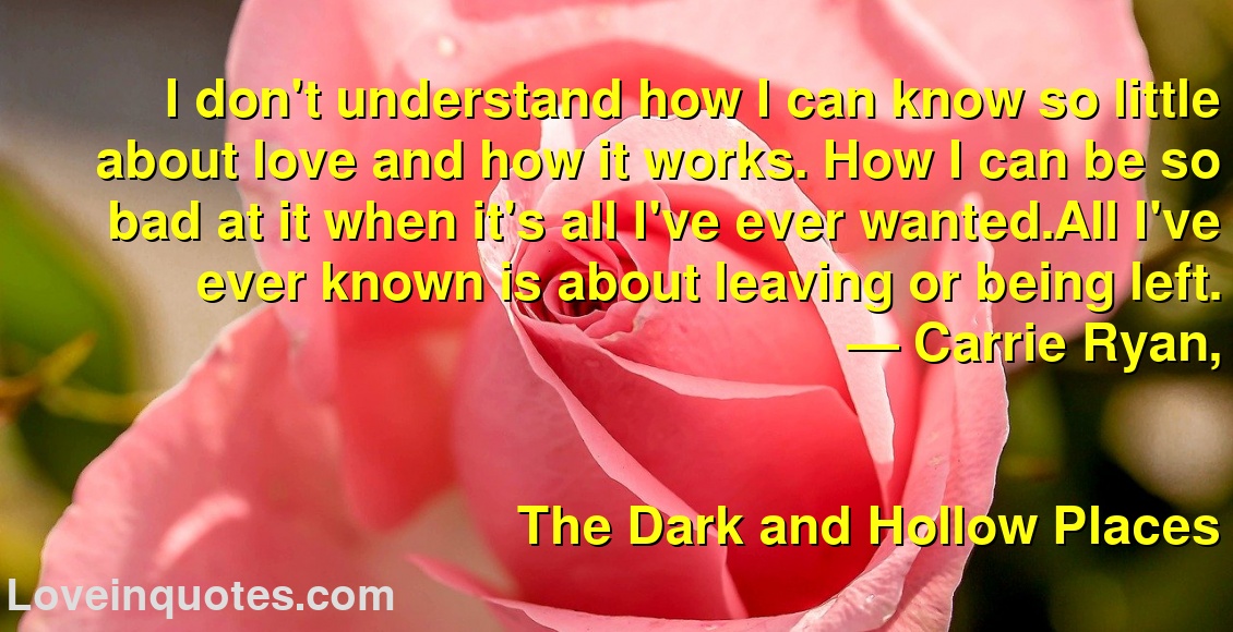 I don't understand how I can know so little about love and how it works. How I can be so bad at it when it's all I've ever wanted.All I've ever known is about leaving or being left.
― Carrie Ryan,
The Dark and Hollow Places