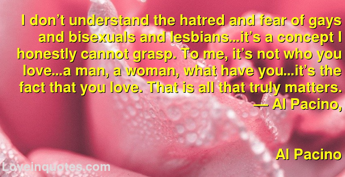 I don’t understand the hatred and fear of gays and bisexuals and lesbians…it’s a concept I honestly cannot grasp. To me, it’s not who you love…a man, a woman, what have you…it’s the fact that you love. That is all that truly matters.
― Al Pacino,
Al Pacino