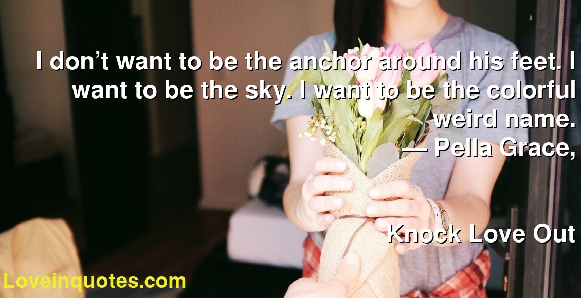 I don’t want to be the anchor around his feet. I want to be the sky. I want to be the colorful weird name.
― Pella Grace,
Knock Love Out