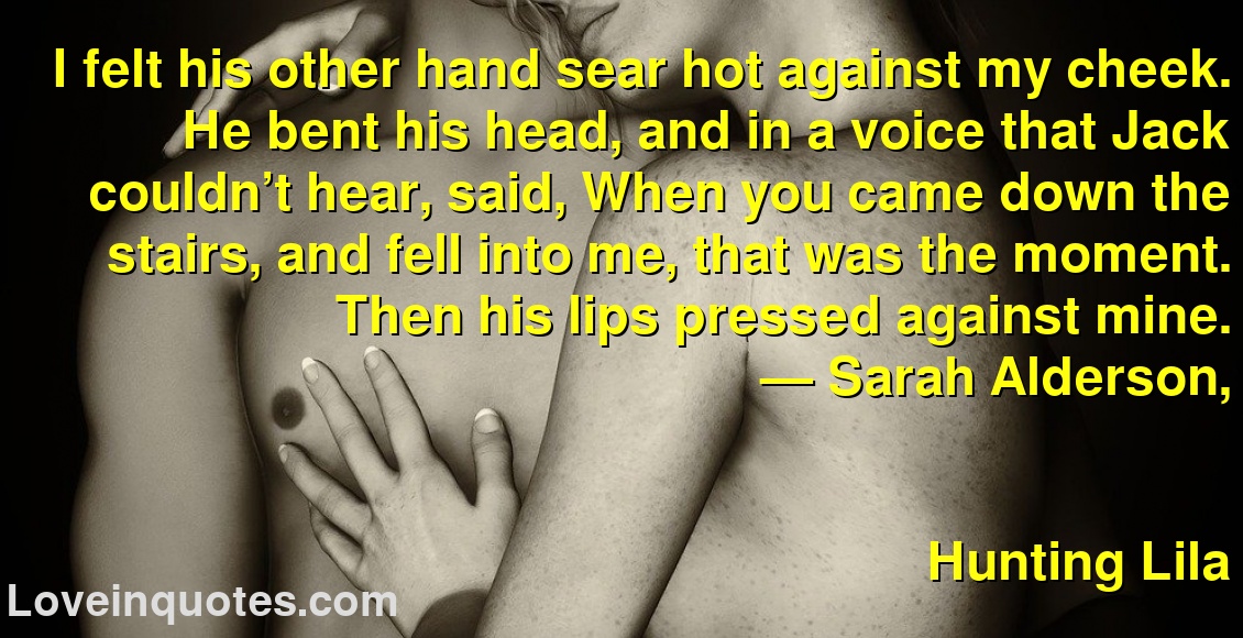 I felt his other hand sear hot against my cheek. He bent his head, and in a voice that Jack couldn’t hear, said, When you came down the stairs, and fell into me, that was the moment. Then his lips pressed against mine.
― Sarah Alderson,
Hunting Lila