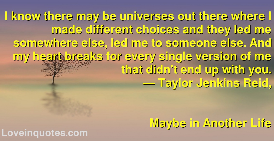 I know there may be universes out there where I made different choices and they led me somewhere else, led me to someone else. And my heart breaks for every single version of me that didn't end up with you.
― Taylor Jenkins Reid,
Maybe in Another Life