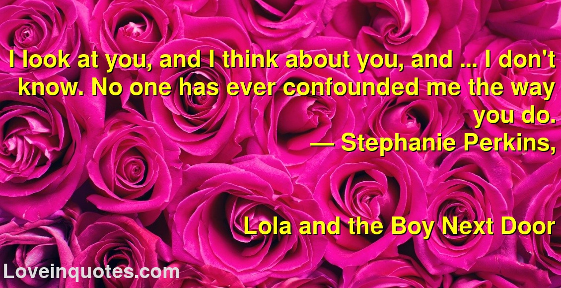 I look at you, and I think about you, and ... I don't know. No one has ever confounded me the way you do.
― Stephanie Perkins,
Lola and the Boy Next Door