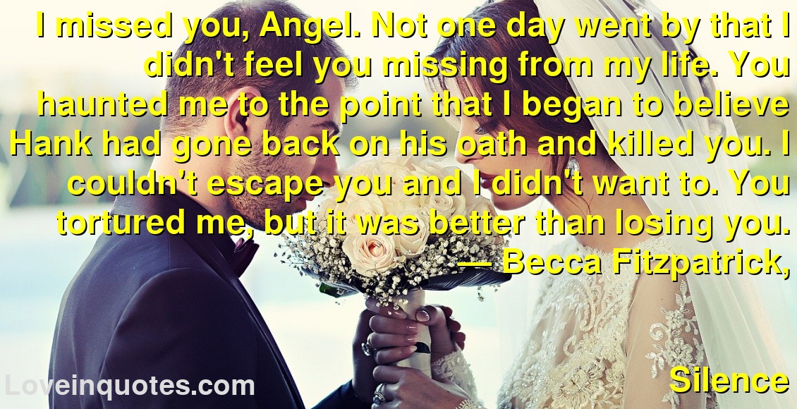 I missed you, Angel. Not one day went by that I didn't feel you missing from my life. You haunted me to the point that I began to believe Hank had gone back on his oath and killed you. I couldn't escape you and I didn't want to. You tortured me, but it was better than losing you.
― Becca Fitzpatrick,
Silence