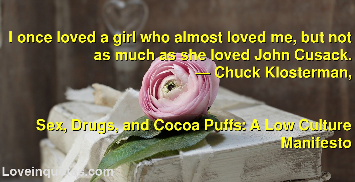 I once loved a girl who almost loved me, but not as much as she loved John Cusack.
― Chuck Klosterman,
Sex, Drugs, and Cocoa Puffs: A Low Culture Manifesto