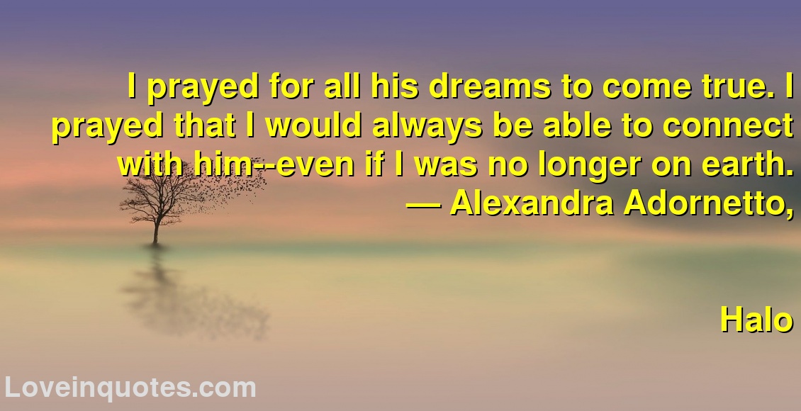 I prayed for all his dreams to come true. I prayed that I would always be able to connect with him--even if I was no longer on earth.
― Alexandra Adornetto,
Halo