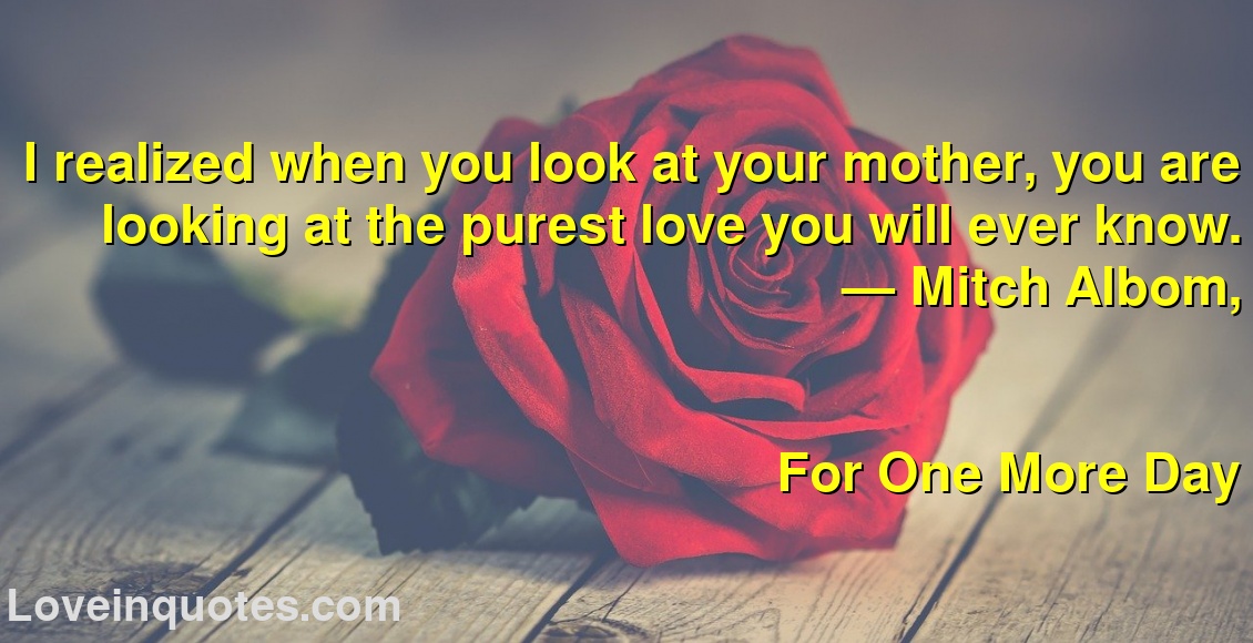 I realized when you look at your mother, you are looking at the purest love you will ever know.
― Mitch Albom,
For One More Day