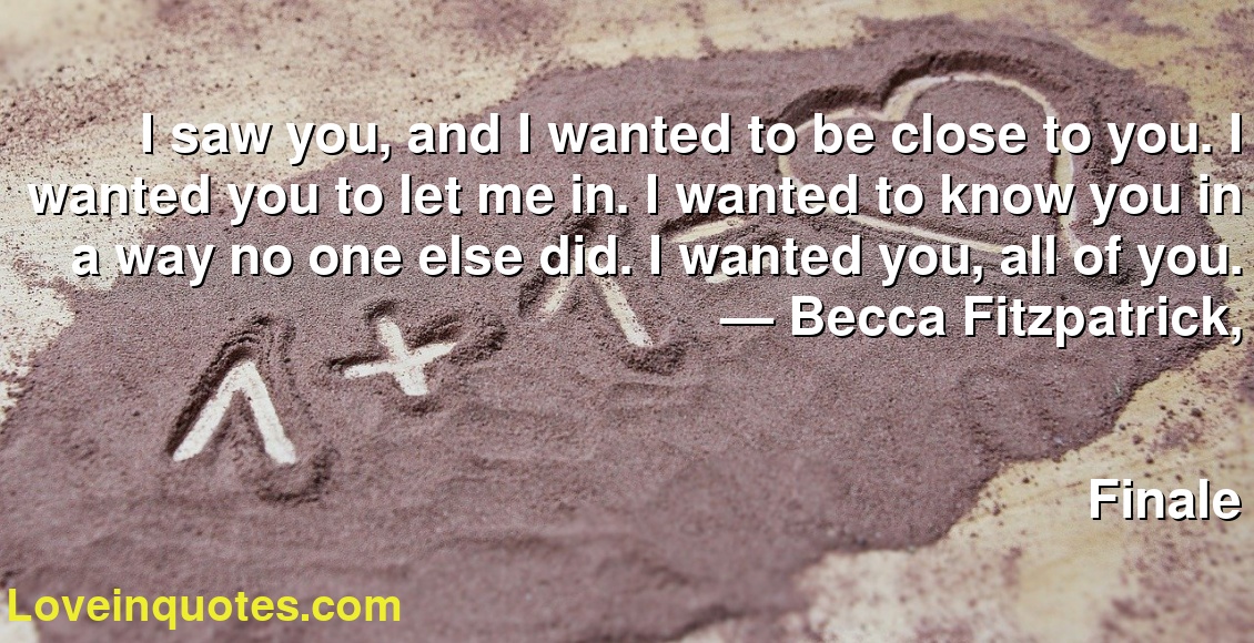 I saw you, and I wanted to be close to you. I wanted you to let me in. I wanted to know you in a way no one else did. I wanted you, all of you.
― Becca Fitzpatrick,
Finale