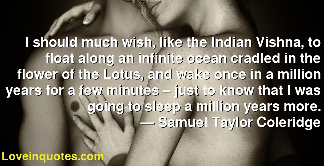 I should much wish, like the Indian Vishna, to float along an infinite ocean cradled in the flower of the Lotus, and wake once in a million years for a few minutes – just to know that I was going to sleep a million years more.
― Samuel Taylor Coleridge